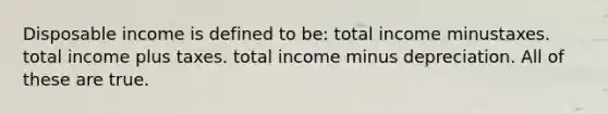 Disposable income is defined to be: total income minustaxes. total income plus taxes. total income minus depreciation. All of these are true.