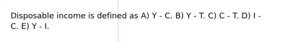 Disposable income is defined as A) Y - C. B) Y - T. C) C - T. D) I - C. E) Y - I.