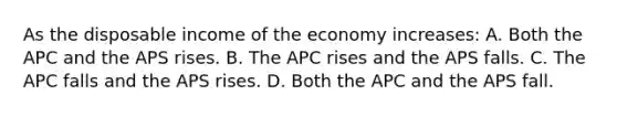 As the disposable income of the economy increases: A. Both the APC and the APS rises. B. The APC rises and the APS falls. C. The APC falls and the APS rises. D. Both the APC and the APS fall.