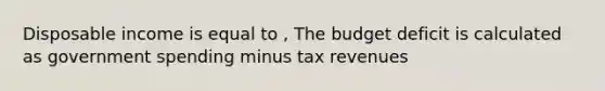 Disposable income is equal to , The budget deficit is calculated as government spending minus tax revenues