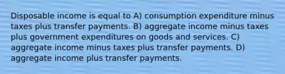 Disposable income is equal to A) consumption expenditure minus taxes plus transfer payments. B) aggregate income minus taxes plus government expenditures on goods and services. C) aggregate income minus taxes plus transfer payments. D) aggregate income plus transfer payments.