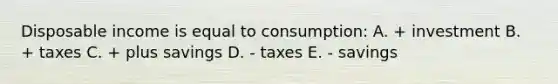 Disposable income is equal to consumption: A. + investment B. + taxes C. + plus savings D. - taxes E. - savings