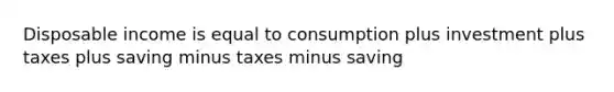 Disposable income is equal to consumption plus investment plus taxes plus saving minus taxes minus saving