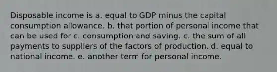 Disposable income is a. equal to GDP minus the capital consumption allowance. b. that portion of personal income that can be used for c. consumption and saving. c. the sum of all payments to suppliers of the factors of production. d. equal to national income. e. another term for personal income.