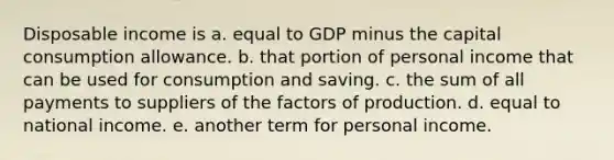 Disposable income is a. equal to GDP minus the capital consumption allowance. b. that portion of personal income that can be used for consumption and saving. c. the sum of all payments to suppliers of the factors of production. d. equal to national income. e. another term for personal income.