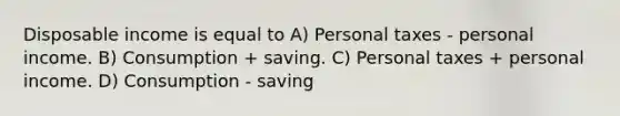 Disposable income is equal to A) Personal taxes - personal income. B) Consumption + saving. C) Personal taxes + personal income. D) Consumption - saving