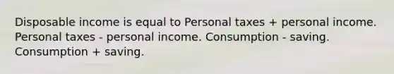 Disposable income is equal to Personal taxes + personal income. Personal taxes - personal income. Consumption - saving. Consumption + saving.