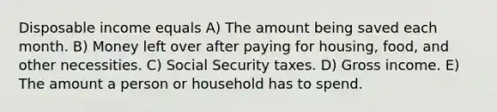 Disposable income equals A) The amount being saved each month. B) Money left over after paying for housing, food, and other necessities. C) Social Security taxes. D) Gross income. E) The amount a person or household has to spend.