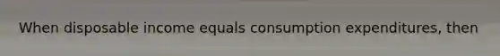 When disposable income equals consumption expenditures, then