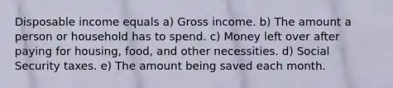 Disposable income equals a) Gross income. b) The amount a person or household has to spend. c) Money left over after paying for housing, food, and other necessities. d) Social Security taxes. e) The amount being saved each month.