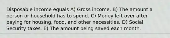 Disposable income equals A) Gross income. B) The amount a person or household has to spend. C) Money left over after paying for housing, food, and other necessities. D) Social Security taxes. E) The amount being saved each month.