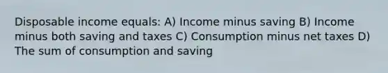 Disposable income equals: A) Income minus saving B) Income minus both saving and taxes C) Consumption minus net taxes D) The sum of consumption and saving