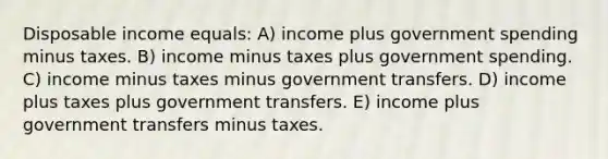 Disposable income equals: A) income plus government spending minus taxes. B) income minus taxes plus government spending. C) income minus taxes minus government transfers. D) income plus taxes plus government transfers. E) income plus government transfers minus taxes.