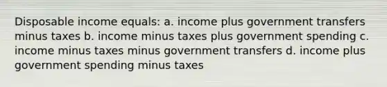 Disposable income equals: a. income plus government transfers minus taxes b. income minus taxes plus government spending c. income minus taxes minus government transfers d. income plus government spending minus taxes