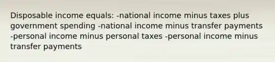 Disposable income equals: -national income minus taxes plus government spending -national income minus transfer payments -personal income minus personal taxes -personal income minus transfer payments