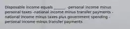 Disposable income equals ______. -personal income minus personal taxes -national income minus transfer payments -national income minus taxes plus government spending -personal income minus transfer payments