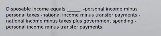 Disposable income equals ______. -personal income minus personal taxes -national income minus transfer payments -national income minus taxes plus government spending -personal income minus transfer payments