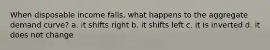 When disposable income falls, what happens to the aggregate demand curve? a. it shifts right b. it shifts left c. it is inverted d. it does not change