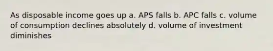 As disposable income goes up a. APS falls b. APC falls c. volume of consumption declines absolutely d. volume of investment diminishes