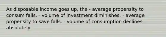 As disposable income goes up, the - average propensity to consum falls. - volume of investment diminishes. - average propensity to save falls. - volume of consumption declines absolutely.