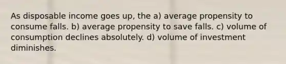 As disposable income goes up, the a) average propensity to consume falls. b) average propensity to save falls. c) volume of consumption declines absolutely. d) volume of investment diminishes.