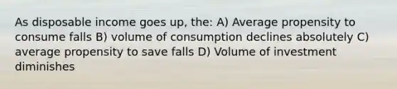 As disposable income goes up, the: A) Average propensity to consume falls B) volume of consumption declines absolutely C) average propensity to save falls D) Volume of investment diminishes