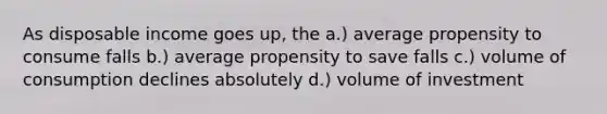 As disposable income goes up, the a.) average propensity to consume falls b.) average propensity to save falls c.) volume of consumption declines absolutely d.) volume of investment