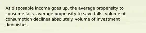 As disposable income goes up, the average propensity to consume falls. average propensity to save falls. volume of consumption declines absolutely. volume of investment diminishes.