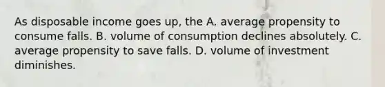 As disposable income goes up, the A. average propensity to consume falls. B. volume of consumption declines absolutely. C. average propensity to save falls. D. volume of investment diminishes.