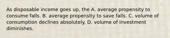 As disposable income goes up, the A. average propensity to consume falls. B. average propensity to save falls. C. volume of consumption declines absolutely. D. volume of investment diminishes.