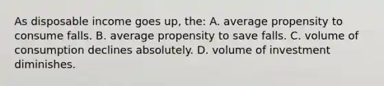 As disposable income goes up, the: A. average propensity to consume falls. B. average propensity to save falls. C. volume of consumption declines absolutely. D. volume of investment diminishes.