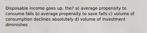 Disposable income goes up, the? a) average propensity to consume falls b) average propensity to save falls c) volume of consumption declines absolutely d) volume of investment diminishes