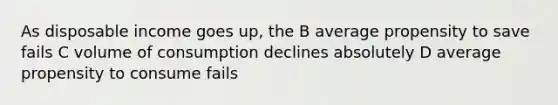 As disposable income goes up, the B average propensity to save fails C volume of consumption declines absolutely D average propensity to consume fails