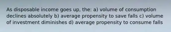 As disposable income goes up, the: a) volume of consumption declines absolutely b) average propensity to save falls c) volume of investment diminishes d) average propensity to consume falls