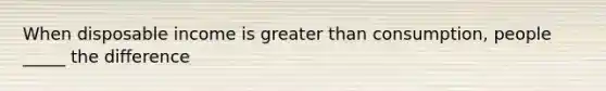 When disposable income is <a href='https://www.questionai.com/knowledge/ktgHnBD4o3-greater-than' class='anchor-knowledge'>greater than</a> consumption, people _____ the difference