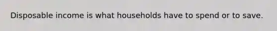 Disposable income is what households have to spend or to save.