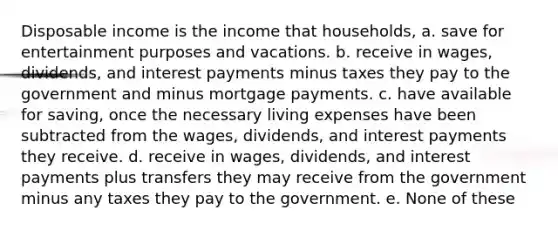 Disposable income is the income that households, a. save for entertainment purposes and vacations. b. receive in wages, dividends, and interest payments minus taxes they pay to the government and minus mortgage payments. c. have available for saving, once the necessary living expenses have been subtracted from the wages, dividends, and interest payments they receive. d. receive in wages, dividends, and interest payments plus transfers they may receive from the government minus any taxes they pay to the government. e. None of these