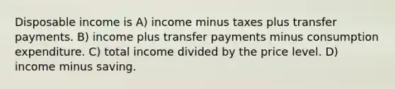 Disposable income is A) income minus taxes plus transfer payments. B) income plus transfer payments minus consumption expenditure. C) total income divided by the price level. D) income minus saving.