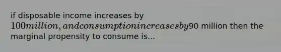 if disposable income increases by 100 million, and consumption increases by90 million then the marginal propensity to consume is...