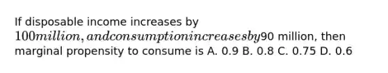 If disposable income increases by 100 million, and consumption increases by90 million, then marginal propensity to consume is A. 0.9 B. 0.8 C. 0.75 D. 0.6