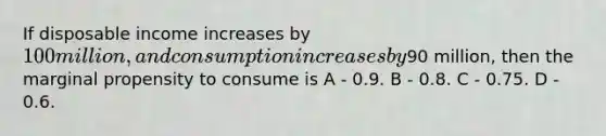 If disposable income increases by 100 million, and consumption increases by90 million, then the marginal propensity to consume is A - 0.9. B - 0.8. C - 0.75. D - 0.6.