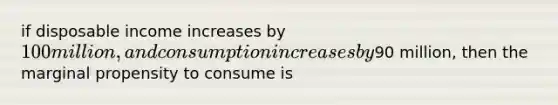 if disposable income increases by 100 million, and consumption increases by90 million, then the marginal propensity to consume is