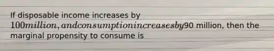 If disposable income increases by​ 100 million, and consumption increases by​90 million, then the marginal propensity to consume is