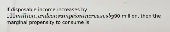 If disposable income increases by 100 million, and consumption increases by90 million, then the marginal propensity to consume is