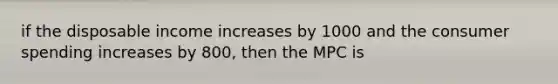 if the disposable income increases by 1000 and the consumer spending increases by 800, then the MPC is