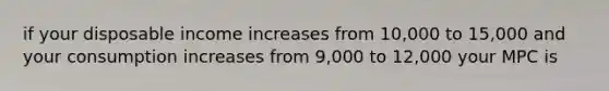 if your disposable income increases from 10,000 to 15,000 and your consumption increases from 9,000 to 12,000 your MPC is