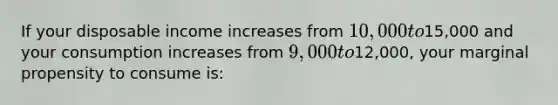 If your disposable income increases from 10,000 to15,000 and your consumption increases from 9,000 to12,000, your marginal propensity to consume is: