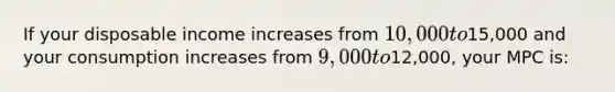 If your disposable income increases from 10,000 to15,000 and your consumption increases from 9,000 to12,000, your MPC is: