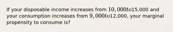 If your disposable income increases from 10,000 to15,000 and your consumption increases from 9,000 to12,000, your marginal propensity to consume is?