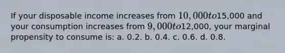 If your disposable income increases from 10,000 to15,000 and your consumption increases from 9,000 to12,000, your marginal propensity to consume is: a. 0.2. b. 0.4. c. 0.6. d. 0.8.